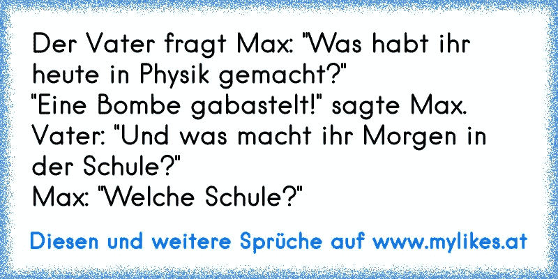 Der Vater fragt Max: "Was habt ihr heute in Physik gemacht?"
"Eine Bombe gabastelt!" sagte Max.
Vater: "Und was macht ihr Morgen in der Schule?"
Max: "Welche Schule?"
