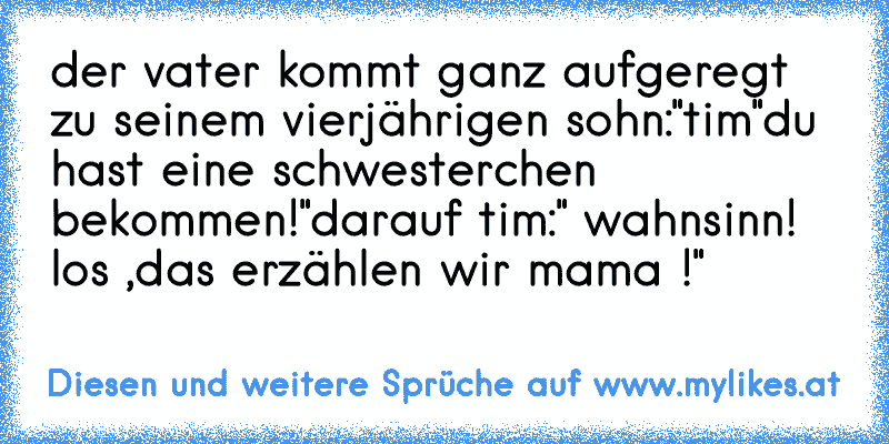 der vater kommt ganz aufgeregt zu seinem vierjährigen sohn:"tim"
du hast eine schwesterchen bekommen!"darauf tim:" wahnsinn! los ,das erzählen wir mama !"
