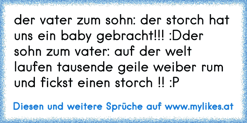 der vater zum sohn: der storch hat uns ein baby gebracht!!! :D
der sohn zum vater: auf der welt laufen tausende geile weiber rum und fickst einen storch !! :P
