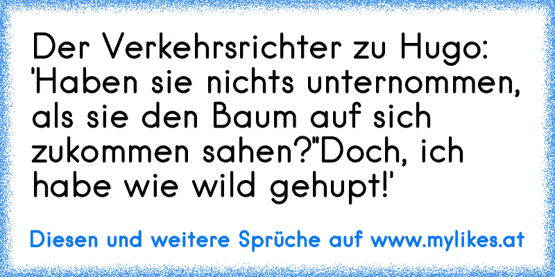 Der Verkehrsrichter zu Hugo: 'Haben sie nichts unternommen, als sie den Baum auf sich zukommen sahen?'
'Doch, ich habe wie wild gehupt!'
