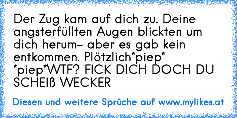 Der Zug kam auf dich zu. Deine angsterfüllten Augen blickten um dich herum- aber es gab kein entkommen. Plötzlich
*piep* *piep*
WTF? FICK DICH DOCH DU SCHEIß WECKER
