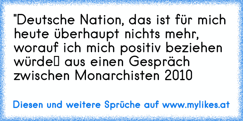 "Deutsche Nation, das ist für mich heute überhaupt nichts mehr, worauf ich mich positiv beziehen würde“ aus einen Gespräch zwischen Monarchisten 2010
