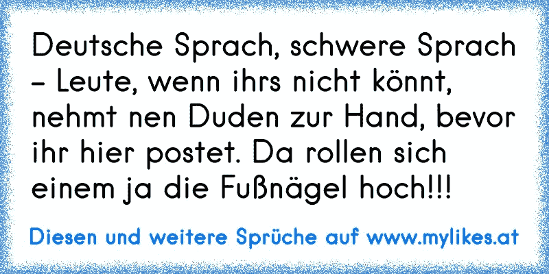 Deutsche Sprach, schwere Sprach - Leute, wenn ihrs nicht könnt, nehmt nen Duden zur Hand, bevor ihr hier postet. Da rollen sich einem ja die Fußnägel hoch!!!
