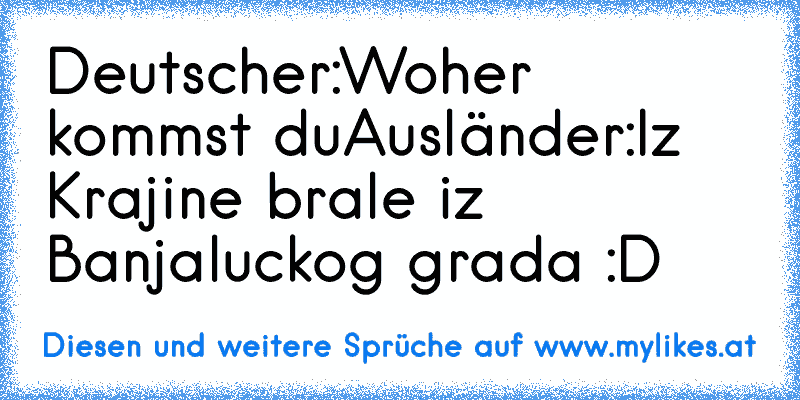 Deutscher:Woher kommst du
Ausländer:Iz Krajine brale iz Banjaluckog grada :D
