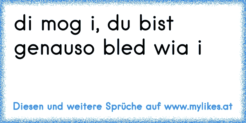 di mog i, du bist genauso bled wia i
