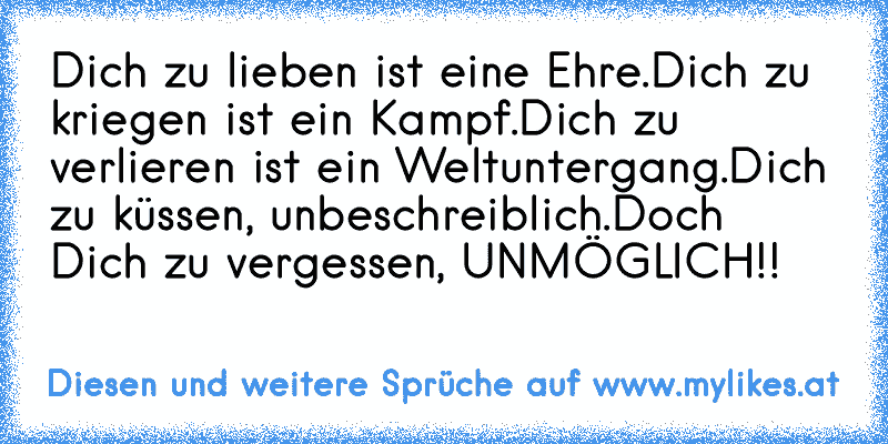 Dich zu lieben ist eine Ehre.
Dich zu kriegen ist ein Kampf.
Dich zu verlieren ist ein Weltuntergang.
Dich zu küssen, unbeschreiblich.
Doch Dich zu vergessen, UNMÖGLICH!!
