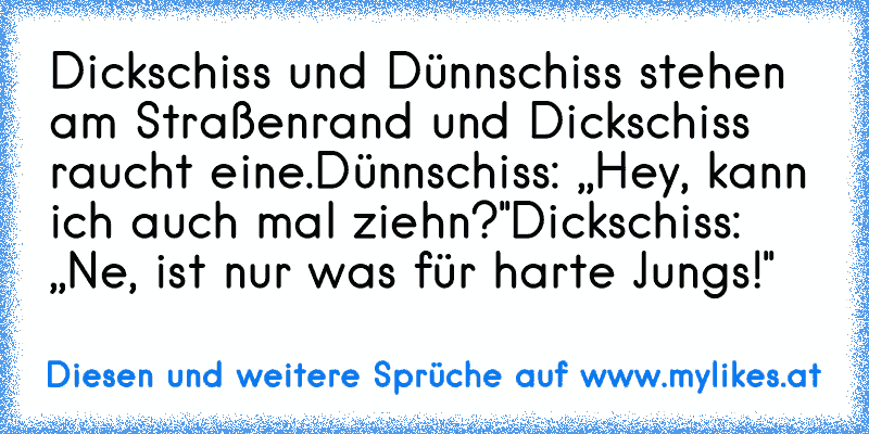 Dickschiss und Dünnschiss stehen am Straßenrand und Dickschiss raucht eine.
Dünnschiss: ,,Hey, kann ich auch mal ziehn?"
Dickschiss: ,,Ne, ist nur was für harte Jungs!"
