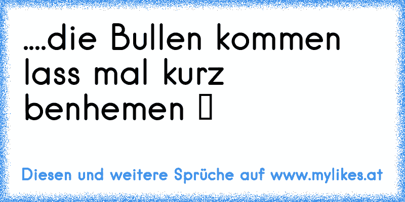 ....die Bullen kommen lass mal kurz benhemen ツ
