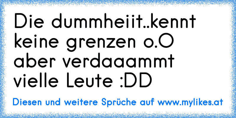 Die dummheiit..kennt keine grenzen o.O aber verdaaammt vielle Leute :DD
