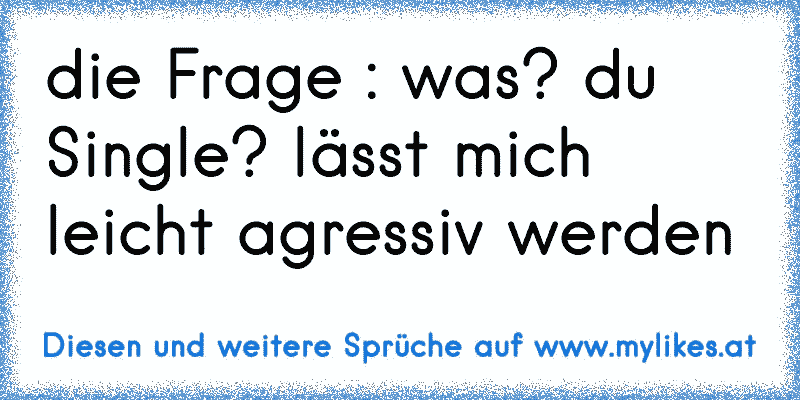 die Frage : was? du Single? lässt mich leicht agressiv werden
