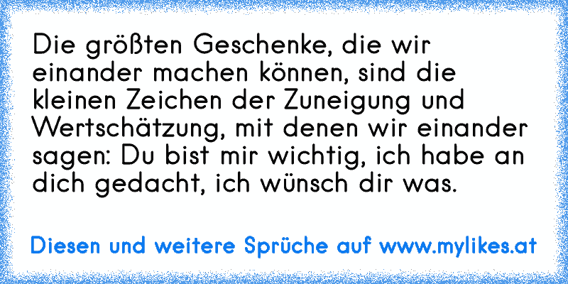 Die größten Geschenke, die wir einander machen können, sind die kleinen Zeichen der Zuneigung und Wertschätzung, mit denen wir einander sagen: Du bist mir wichtig, ich habe an dich gedacht, ich wünsch dir was.
