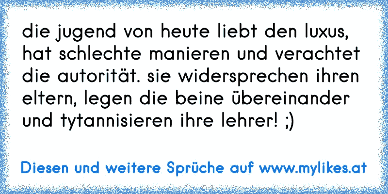 die jugend von heute liebt den luxus, hat schlechte manieren und verachtet die autorität. sie widersprechen ihren eltern, legen die beine übereinander und tytannisieren ihre lehrer! ;)
