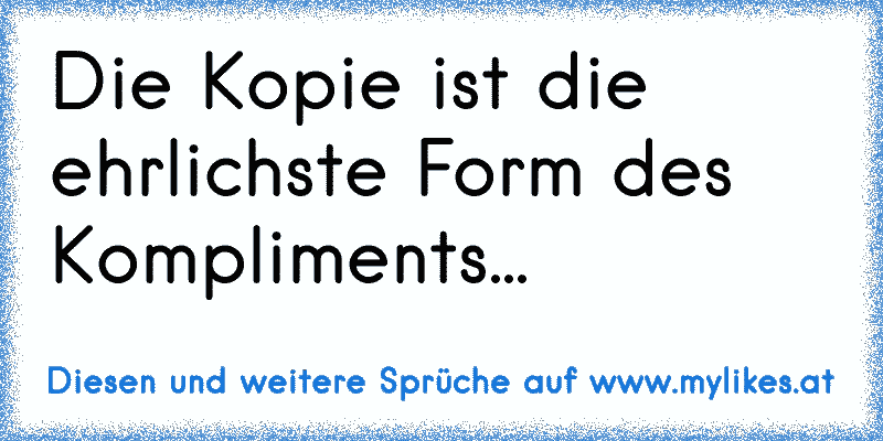 Die Kopie ist die ehrlichste Form des Kompliments...
