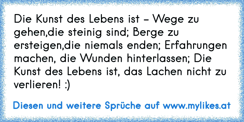 Die Kunst des Lebens ist - Wege zu gehen,die steinig sind; Berge zu ersteigen,die niemals enden; Erfahrungen machen, die Wunden hinterlassen; Die Kunst des Lebens ist, das Lachen nicht zu verlieren! :)
