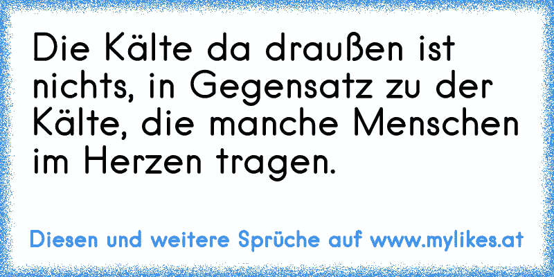 Die Kälte da draußen ist nichts, in Gegensatz zu der Kälte, die manche Menschen im Herzen tragen.
