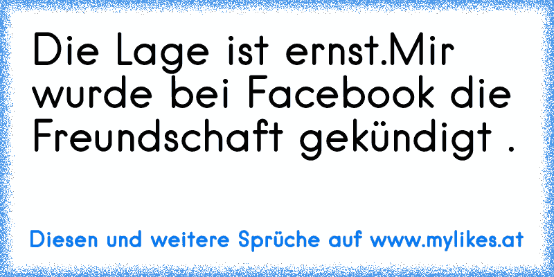 Die Lage ist ernst.
Mir wurde bei Facebook die Freundschaft gekündigt .
