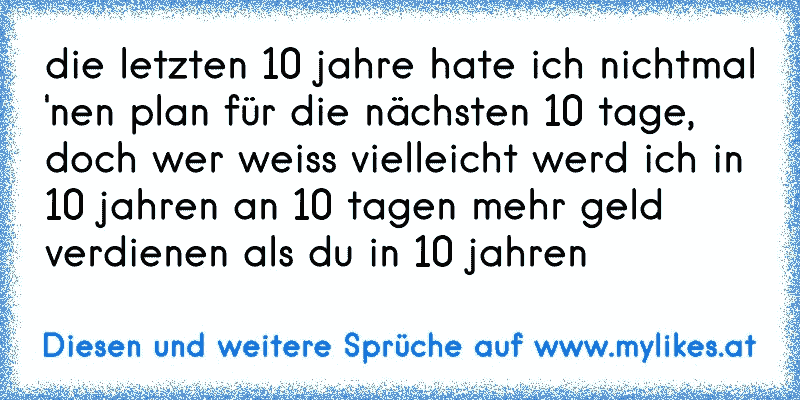 die letzten 10 jahre hate ich nichtmal 'nen plan für die nächsten 10 tage, doch wer weiss vielleicht werd ich in 10 jahren an 10 tagen mehr geld verdienen als du in 10 jahren
