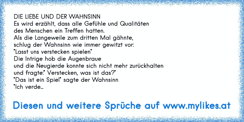 DIE LIEBE UND DER WAHNSINN
Es wird erzählt, dass alle Gefühle und Qualitäten
des Menschen ein Treffen hatten.
Als die Langeweile zum dritten Mal gähnte,
schlug der Wahnsinn wie immer gewitzt vor:
"Lasst uns verstecken spielen"
Die Intrige hob die Augenbraue
und die Neugierde konnte sich nicht mehr zurückhalten
und fragte:" Verstecken, was ist da...