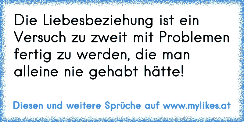 Die Liebesbeziehung ist ein Versuch zu zweit mit Problemen fertig zu werden, die man alleine nie gehabt hätte!
