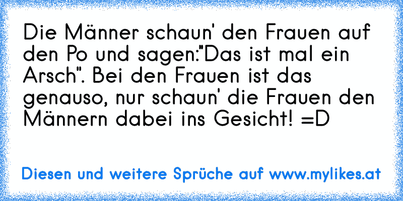 Die Männer schaun' den Frauen auf den Po und sagen:''Das ist mal ein Arsch''. Bei den Frauen ist das genauso, nur schaun' die Frauen den Männern dabei ins Gesicht! =D
