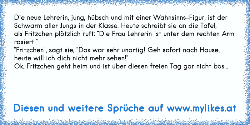 Die neue Lehrerin, jung, hübsch und mit einer Wahnsinns-Figur, ist der
Schwarm aller Jungs in der Klasse. Heute schreibt sie an die Tafel,
als Fritzchen plötzlich ruft: "Die Frau Lehrerin ist unter dem rechten Arm rasiert!"
"Fritzchen", sagt sie, "Das war sehr unartig! Geh sofort nach Hause, heute will ich dich nicht mehr sehen!"
Ok, Fritzchen g...