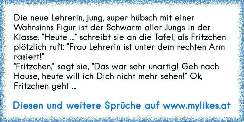 Die neue Lehrerin, jung, super hübsch mit einer Wahnsinns Figur ist der Schwarm aller Jungs in der Klasse. "Heute ..." schreibt sie an die Tafel, als Fritzchen plötzlich ruft: "Frau Lehrerin ist unter dem rechten Arm rasiert!"
"Fritzchen," sagt sie, "Das war sehr unartig! Geh nach Hause, heute will ich Dich nicht mehr sehen!" Ok, Fritzchen geht ...