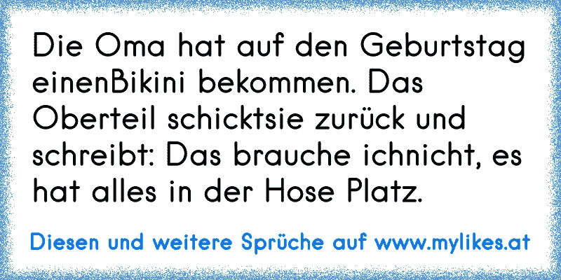 Die Oma hat auf den Geburtstag einen
Bikini bekommen. Das Oberteil schickt
sie zurück und schreibt: Das brauche ich
nicht, es hat alles in der Hose Platz.
