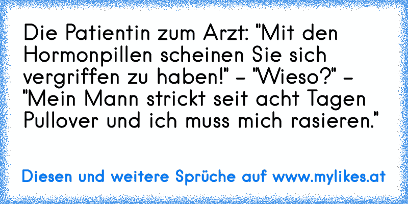 Die Patientin zum Arzt: "Mit den Hormonpillen scheinen Sie sich vergriffen zu haben!" - "Wieso?" - "Mein Mann strickt seit acht Tagen Pullover und ich muss mich rasieren."
