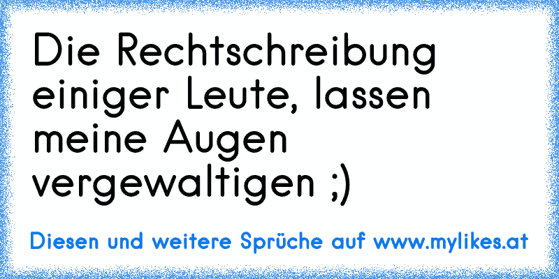 Die Rechtschreibung einiger Leute, lassen meine Augen vergewaltigen ;)
