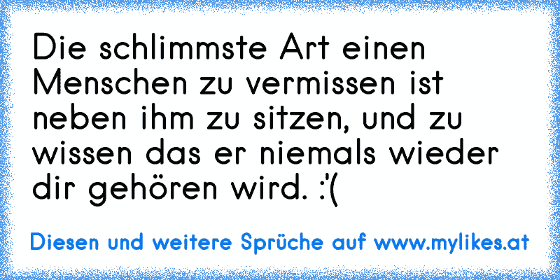 Die schlimmste Art einen Menschen zu vermissen ist neben ihm zu sitzen, und zu wissen das er niemals wieder dir gehören wird. :'( ♥
