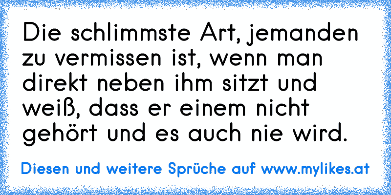 Die schlimmste Art, jemanden zu vermissen ist, wenn man direkt neben ihm sitzt und weiß, dass er einem nicht gehört und es auch nie wird.
