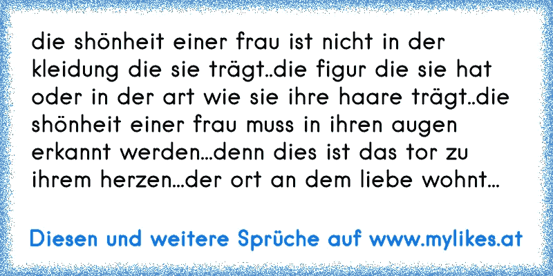 die shönheit einer frau ist nicht in der kleidung die sie trägt..die figur die sie hat oder in der art wie sie ihre haare trägt..die shönheit einer frau muss in ihren augen erkannt werden...denn dies ist das tor zu ihrem herzen...der ort an dem liebe wohnt...
