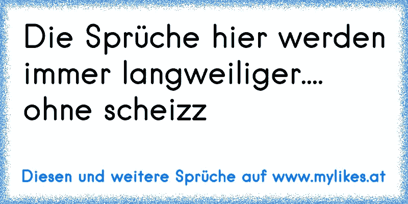 Die Sprüche hier werden immer langweiliger.... ohne scheizz
