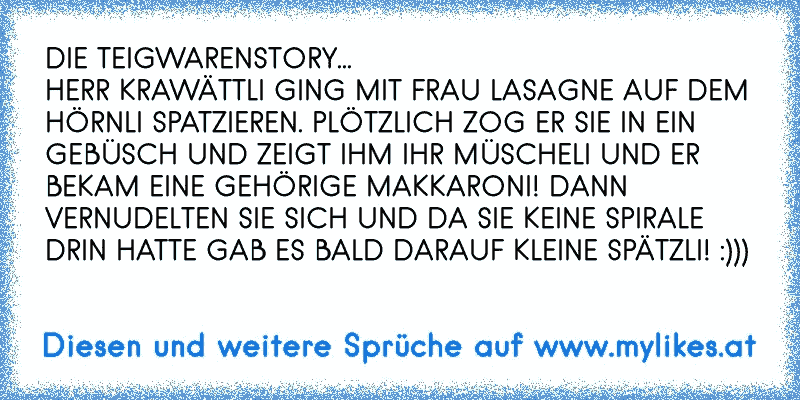 DIE TEIGWARENSTORY...
HERR KRAWÄTTLI GING MIT FRAU LASAGNE AUF DEM HÖRNLI SPATZIEREN. PLÖTZLICH ZOG ER SIE IN EIN GEBÜSCH UND ZEIGT IHM IHR MÜSCHELI UND ER BEKAM EINE GEHÖRIGE MAKKARONI! DANN VERNUDELTEN SIE SICH UND DA SIE KEINE SPIRALE DRIN HATTE GAB ES BALD DARAUF KLEINE SPÄTZLI! :)))
