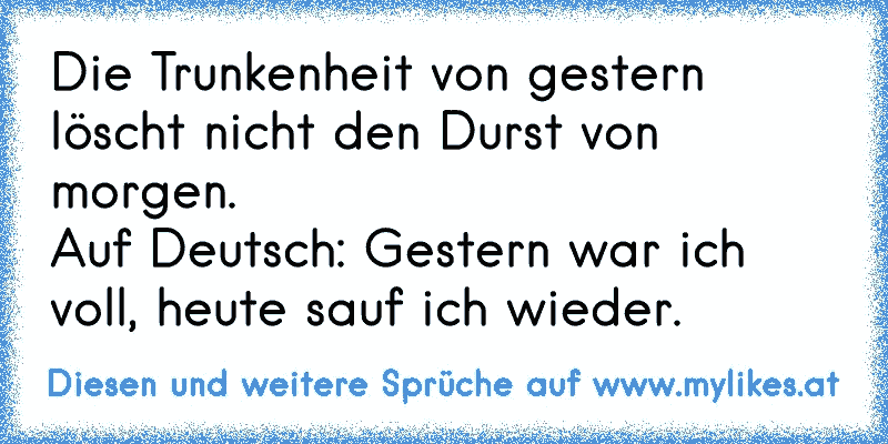 Die Trunkenheit von gestern löscht nicht den Durst von morgen.
Auf Deutsch: Gestern war ich voll, heute sauf ich wieder.
