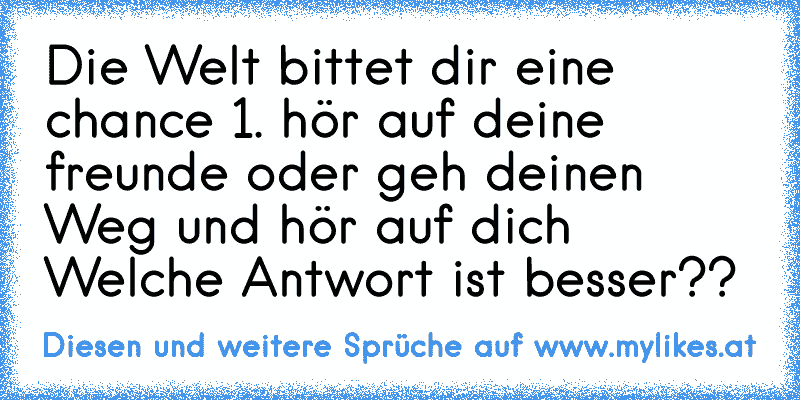 Die Welt bittet dir eine chance 1. hör auf deine freunde oder geh deinen Weg und hör auf dich 
Welche Antwort ist besser??
