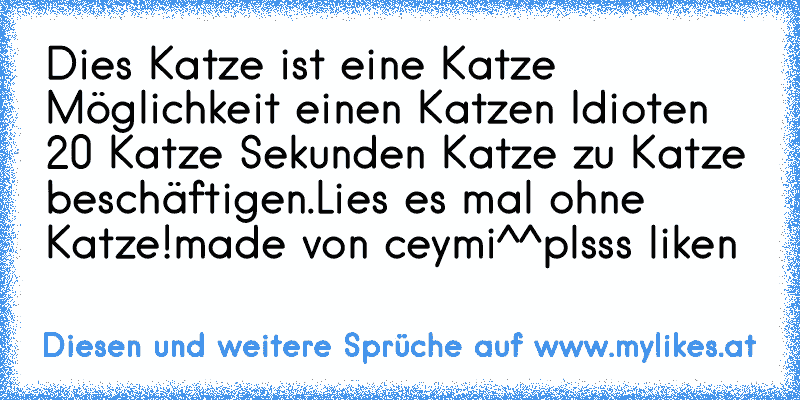 Dies Katze ist eine Katze Möglichkeit einen Katzen Idioten 20 Katze Sekunden Katze zu Katze beschäftigen.Lies es mal ohne Katze!
made von ceymi^^plsss liken
