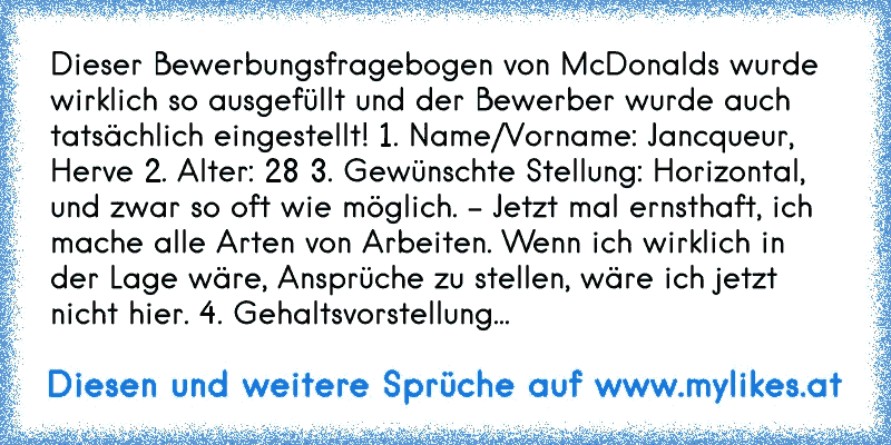 Dieser Bewerbungsfragebogen von McDonalds wurde wirklich so ausgefüllt und der Bewerber wurde auch tatsächlich eingestellt! 1. Name/Vorname: Jancqueur, Herve 2. Alter: 28 3. Gewünschte Stellung: Horizontal, und zwar so oft wie möglich. - Jetzt mal ernsthaft, ich mache alle Arten von Arbeiten. Wenn ich wirklich in der Lage wäre, Ansprüche zu stel...