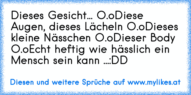 Dieses Gesicht... O.o
Diese Augen, dieses Lächeln O.o
Dieses kleine Nässchen O.o
Dieser Body O.o
Echt heftig wie hässlich ein Mensch sein kann ...
:DD
