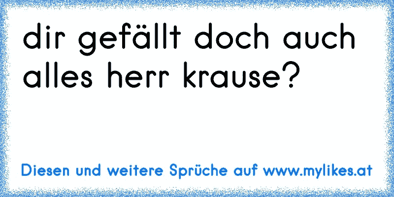 dir gefällt doch auch alles herr krause?
