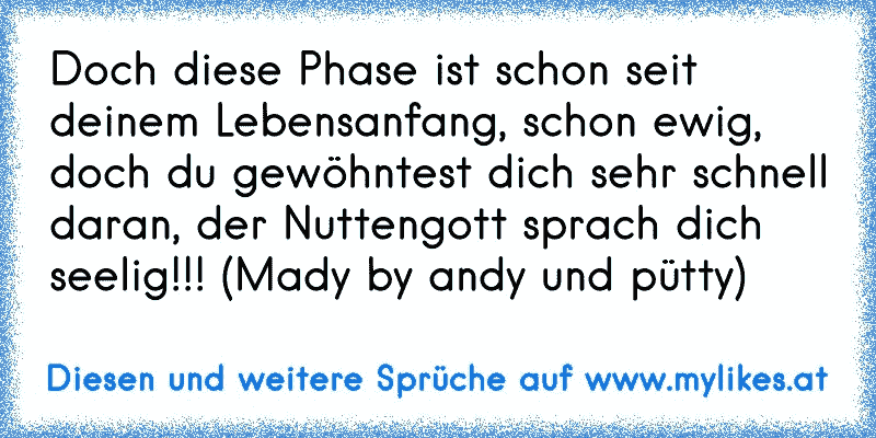 Doch diese Phase ist schon seit deinem Lebensanfang, schon ewig, doch du gewöhntest dich sehr schnell daran, der Nuttengott sprach dich seelig!!! (Mady by andy und pütty)
