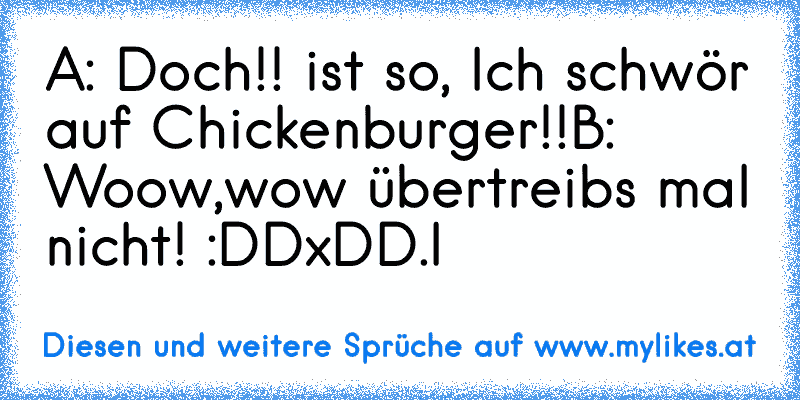 A: Doch!! ist so, Ich schwör auf Chickenburger!!
B: Woow,wow übertreibs mal nicht! :DD
xD
D.I
