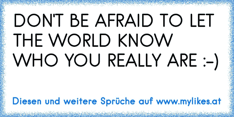 DON'T BE AFRAID TO LET THE WORLD KNOW WHO YOU REALLY ARE :-)
