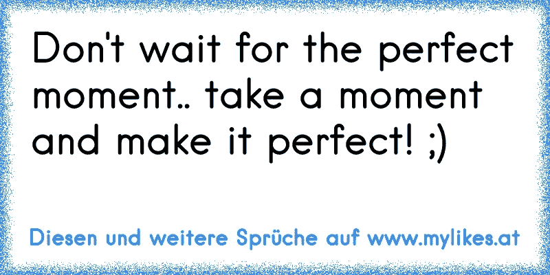 Don't wait for the perfect moment.. take a moment and make it perfect! ;)
