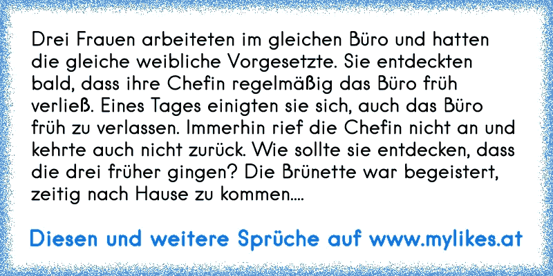 Drei Frauen arbeiteten im gleichen Büro und hatten die gleiche weibliche Vorgesetzte. Sie entdeckten bald, dass ihre Chefin regelmäßig das Büro früh verließ. 
Eines Tages einigten sie sich, auch das Büro früh zu verlassen. Immerhin rief die Chefin nicht an und kehrte auch nicht zurück. Wie sollte sie entdecken, dass die drei früher gingen? 
Die Brünette war begeistert, zeitig nach Hause zu kommen....