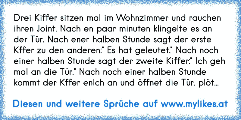 Drei Kiffer sitzen mal im Wohnzimmer und rauchen ihren Joint. Nach en paar minuten klingelte es an der Tür. Nach ener halben Stunde sagt der erste Kffer zu den anderen:" Es hat geleutet." Nach noch einer halben Stunde sagt der zweite Kiffer:" Ich geh mal an die Tür." Nach noch einer halben Stunde kommt der Kffer enlch an und öffnet die Tür. plöt...