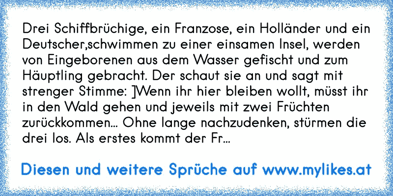 Drei Schiffbrüchige, ein Franzose, ein Holländer und ein Deutscher,schwimmen zu einer einsamen Insel, werden von Eingeborenen aus dem Wasser gefischt und zum Häuptling gebracht. Der schaut sie an und sagt mit strenger Stimme: ]Wenn ihr hier bleiben wollt, müsst ihr in den Wald gehen und jeweils mit zwei Früchten zurückkommen... Ohne lange nachzu...