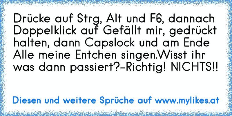 Drücke auf Strg, Alt und F6, dannach Doppelklick auf Gefällt mir, gedrückt halten, dann Capslock und am Ende Alle meine Entchen singen.
Wisst ihr was dann passiert?
-Richtig! NICHTS!!
