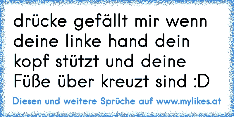 drücke gefällt mir wenn deine linke hand dein kopf stützt und deine Füße über kreuzt sind :D
