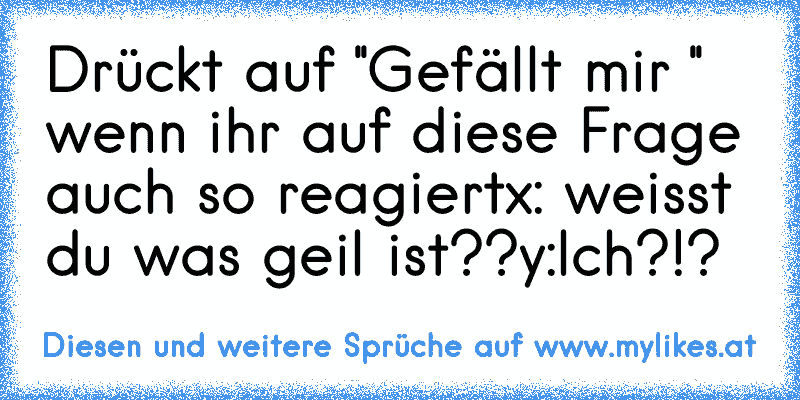 Drückt auf ''Gefällt mir '' wenn ihr auf diese Frage auch so reagiert
x: weisst du was geil ist??
y:Ich?!?
